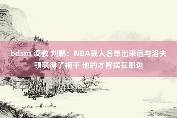 bdsm 调教 刘鹏：NBA裁人名单出来后与洛夫顿获得了相干 他的才智摆在那边