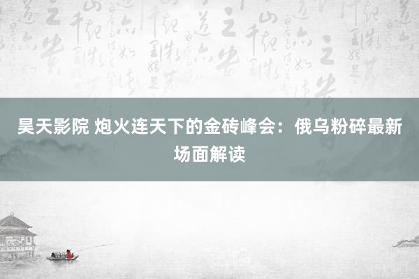 昊天影院 炮火连天下的金砖峰会：俄乌粉碎最新场面解读