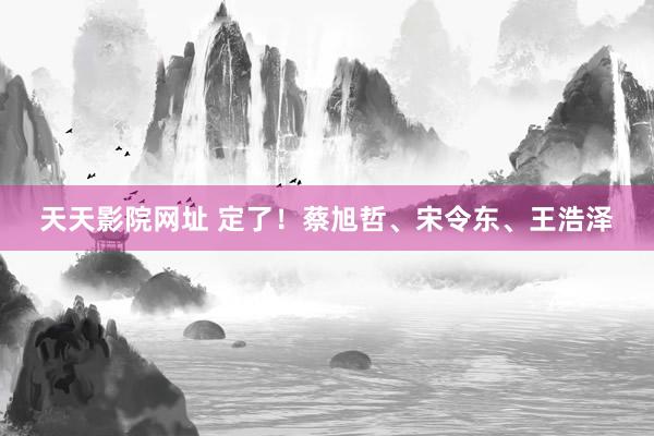 天天影院网址 定了！蔡旭哲、宋令东、王浩泽