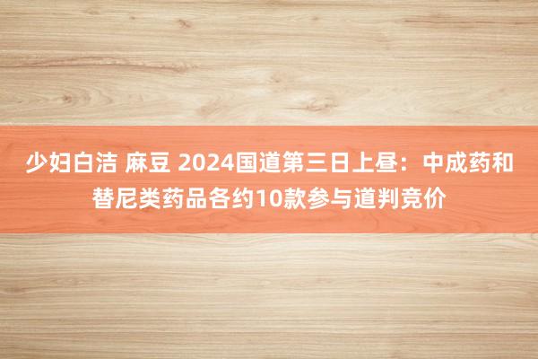 少妇白洁 麻豆 2024国道第三日上昼：中成药和替尼类药品各约10款参与道判竞价