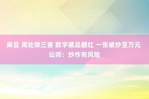 麻豆 周处除三害 数字藏品翻红 一张被炒至万元 讼师：炒作有风险