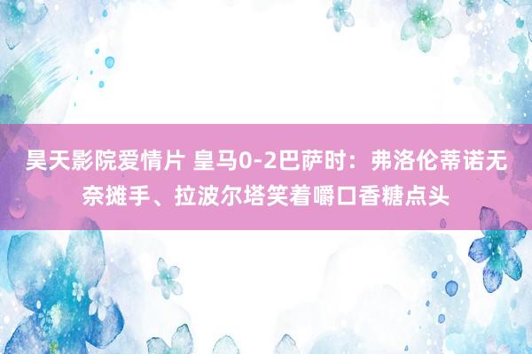 昊天影院爱情片 皇马0-2巴萨时：弗洛伦蒂诺无奈摊手、拉波尔塔笑着嚼口香糖点头