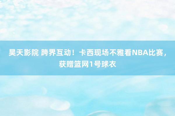 昊天影院 跨界互动！卡西现场不雅看NBA比赛，获赠篮网1号球衣