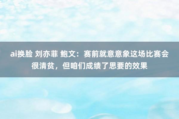 ai换脸 刘亦菲 鲍文：赛前就意意象这场比赛会很清贫，但咱们成绩了思要的效果