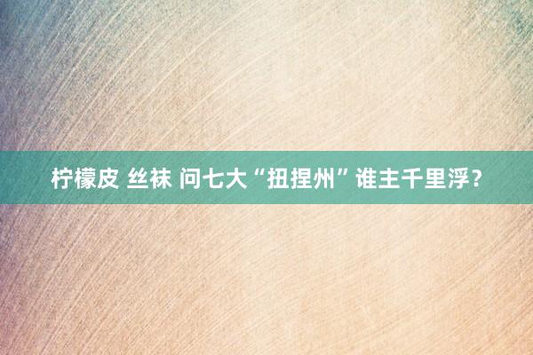 柠檬皮 丝袜 问七大“扭捏州”谁主千里浮？