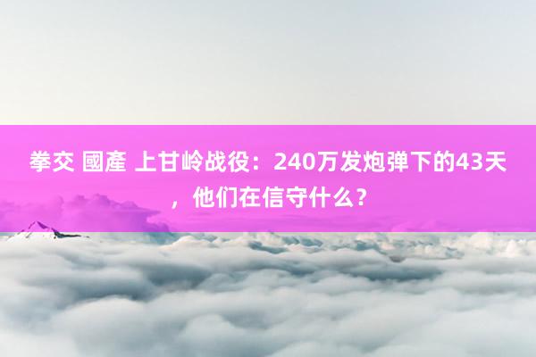 拳交 國產 上甘岭战役：240万发炮弹下的43天，他们在信守什么？