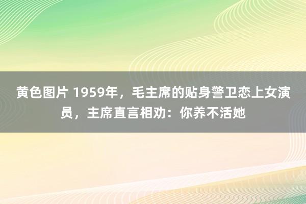 黄色图片 1959年，毛主席的贴身警卫恋上女演员，主席直言相劝：你养不活她