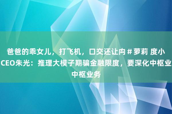 爸爸的乖女儿，打飞机，口交还让禸＃萝莉 度小满CEO朱光：推理大模子期骗金融限度，要深化中枢业务