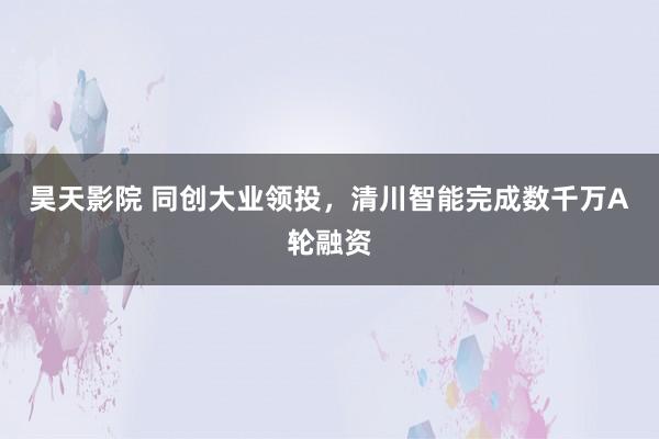 昊天影院 同创大业领投，清川智能完成数千万A轮融资