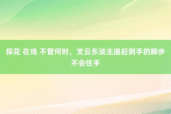 探花 在线 不管何时，支云东谈主追赶到手的脚步不会住手