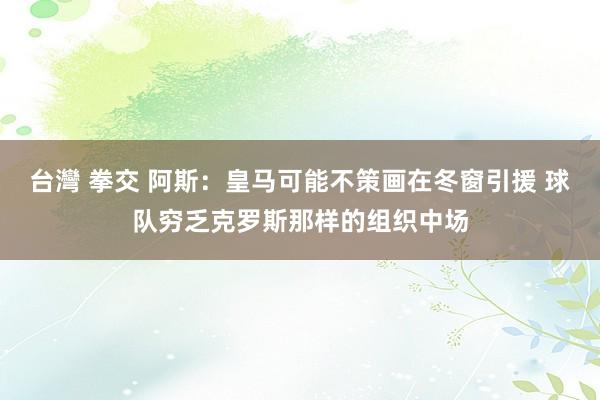 台灣 拳交 阿斯：皇马可能不策画在冬窗引援 球队穷乏克罗斯那样的组织中场