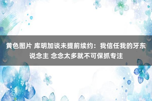 黄色图片 库明加谈未提前续约：我信任我的牙东说念主 念念太多就不可保抓专注