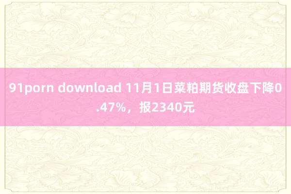 91porn download 11月1日菜粕期货收盘下降0.47%，报2340元