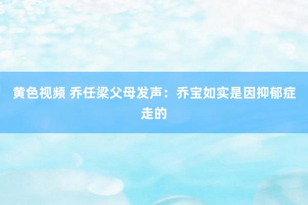 黄色视频 乔任梁父母发声：乔宝如实是因抑郁症走的