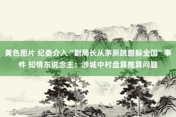 黄色图片 纪委介入“副局长从茅厕跳窗躲全国”事件 知情东说念主：涉城中村盘算推算问题