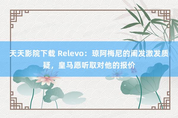 天天影院下载 Relevo：琼阿梅尼的阐发激发质疑，皇马愿听取对他的报价