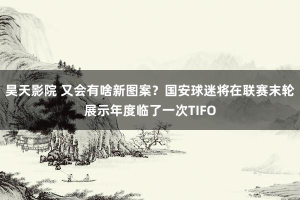 昊天影院 又会有啥新图案？国安球迷将在联赛末轮展示年度临了一次TIFO