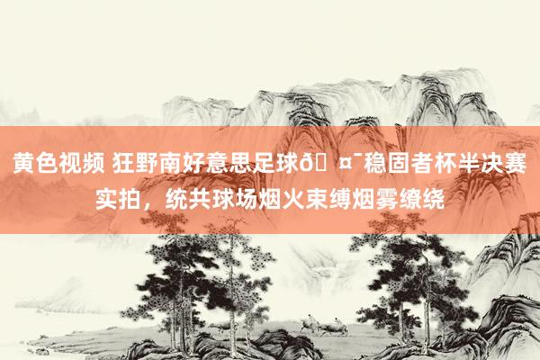 黄色视频 狂野南好意思足球🤯稳固者杯半决赛实拍，统共球场烟火束缚烟雾缭绕