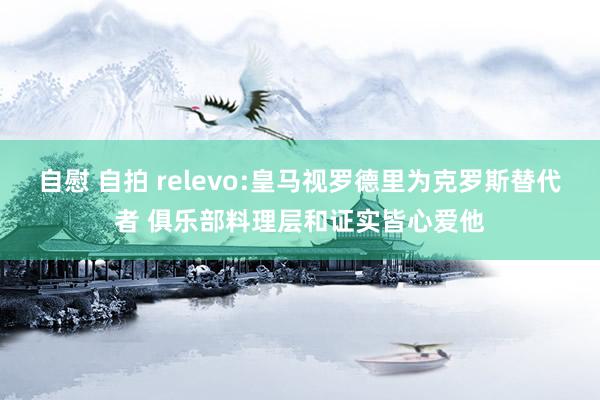 自慰 自拍 relevo:皇马视罗德里为克罗斯替代者 俱乐部料理层和证实皆心爱他