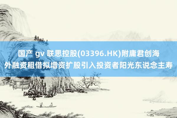 国产 gv 联思控股(03396.HK)附庸君创海外融资租借拟增资扩股引入投资者阳光东说念主寿