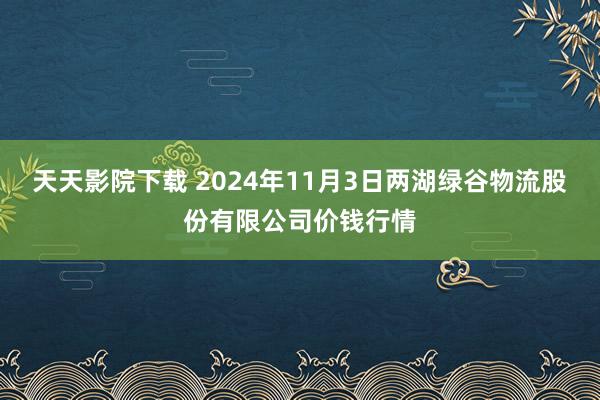 天天影院下载 2024年11月3日两湖绿谷物流股份有限公司价钱行情