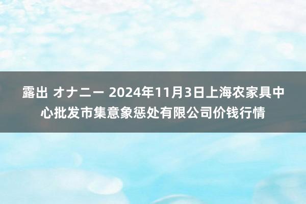 露出 オナニー 2024年11月3日上海农家具中心批发市集意象惩处有限公司价钱行情