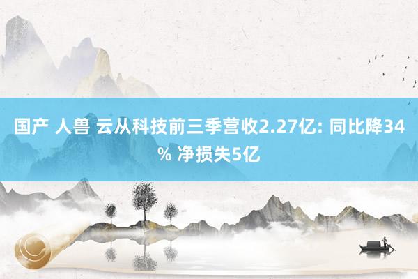 国产 人兽 云从科技前三季营收2.27亿: 同比降34% 净损失5亿