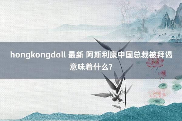 hongkongdoll 最新 阿斯利康中国总裁被拜谒意味着什么?