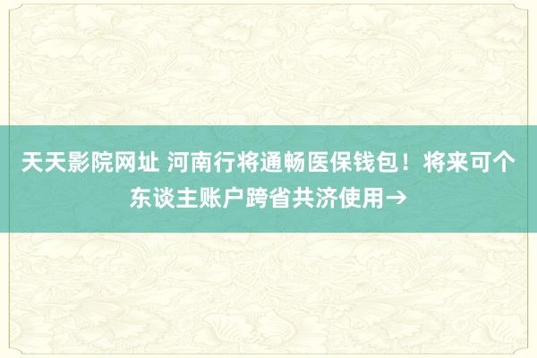 天天影院网址 河南行将通畅医保钱包！将来可个东谈主账户跨省共济使用→