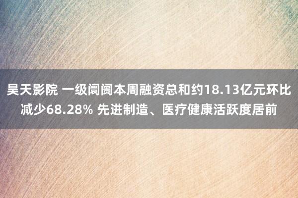 昊天影院 一级阛阓本周融资总和约18.13亿元环比减少68.28% 先进制造、医疗健康活跃度居前