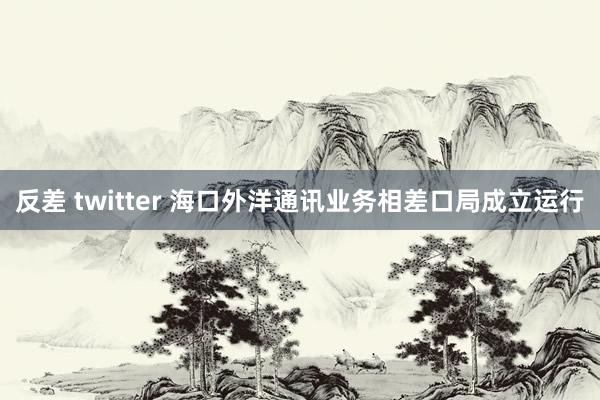 反差 twitter 海口外洋通讯业务相差口局成立运行