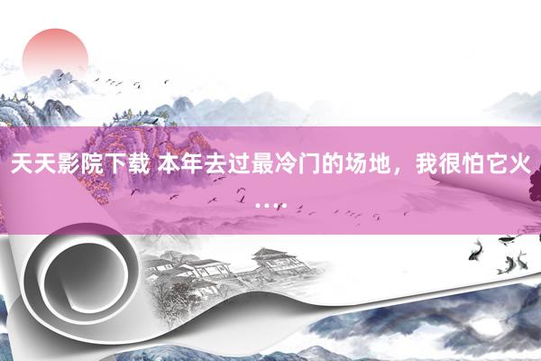 天天影院下载 本年去过最冷门的场地，我很怕它火….