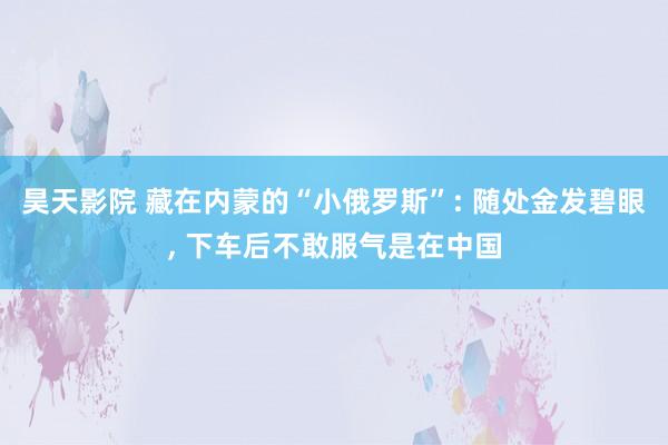 昊天影院 藏在内蒙的“小俄罗斯”: 随处金发碧眼， 下车后不敢服气是在中国