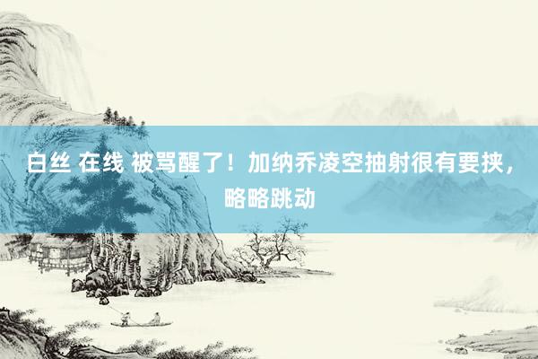 白丝 在线 被骂醒了！加纳乔凌空抽射很有要挟，略略跳动