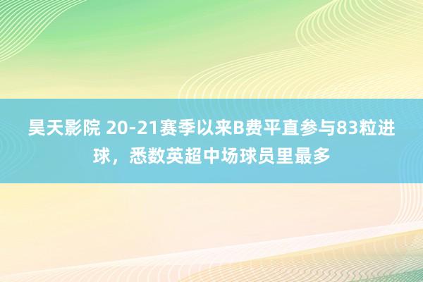 昊天影院 20-21赛季以来B费平直参与83粒进球，悉数英超中场球员里最多