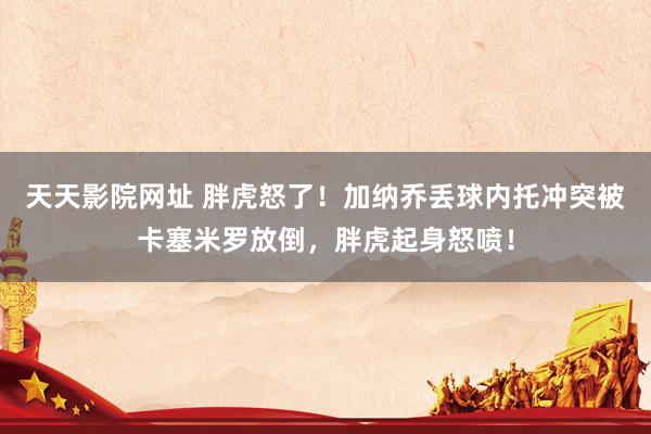 天天影院网址 胖虎怒了！加纳乔丢球内托冲突被卡塞米罗放倒，胖虎起身怒喷！