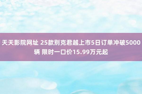 天天影院网址 25款别克君越上市5日订单冲破5000辆 限时一口价15.99万元起