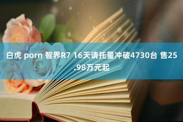 白虎 porn 智界R7 16天请托量冲破4730台 售25.98万元起