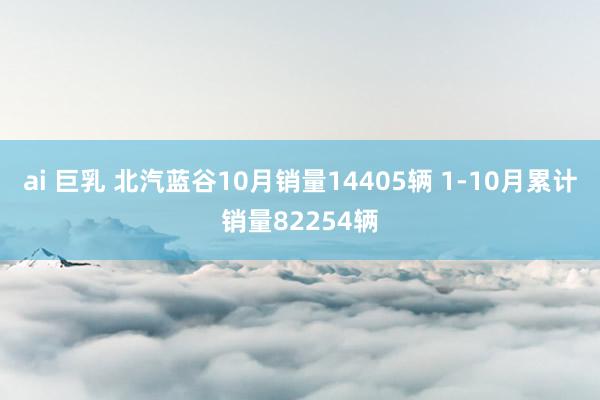 ai 巨乳 北汽蓝谷10月销量14405辆 1-10月累计销量82254辆