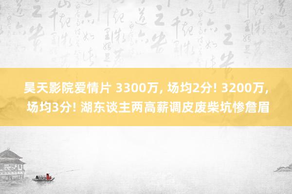 昊天影院爱情片 3300万， 场均2分! 3200万， 场均3分! 湖东谈主两高薪调皮废柴坑惨詹眉