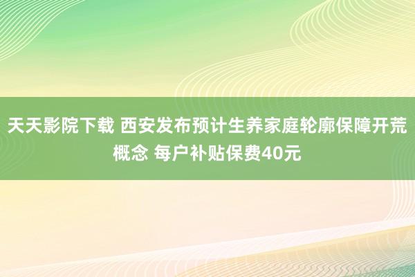 天天影院下载 西安发布预计生养家庭轮廓保障开荒概念 每户补贴