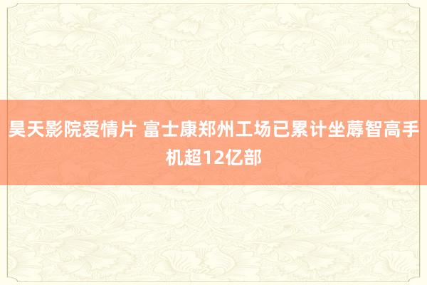 昊天影院爱情片 富士康郑州工场已累计坐蓐智高手机超12亿部