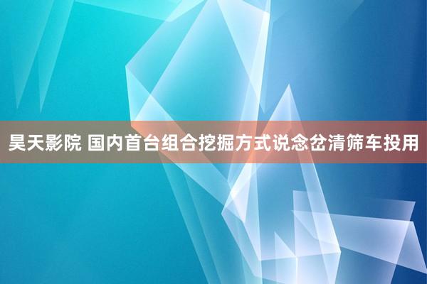 昊天影院 国内首台组合挖掘方式说念岔清筛车投用