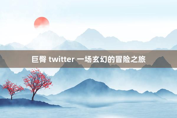 巨臀 twitter 一场玄幻的冒险之旅