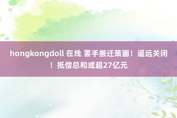 hongkongdoll 在线 罢手搬迁策画！遥远关闭！抵偿总和或超27亿元