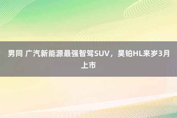 男同 广汽新能源最强智驾SUV，昊铂HL来岁3月上市