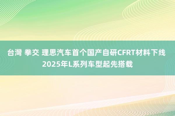 台灣 拳交 理思汽车首个国产自研CFRT材料下线 2025年L系列车型起先搭载