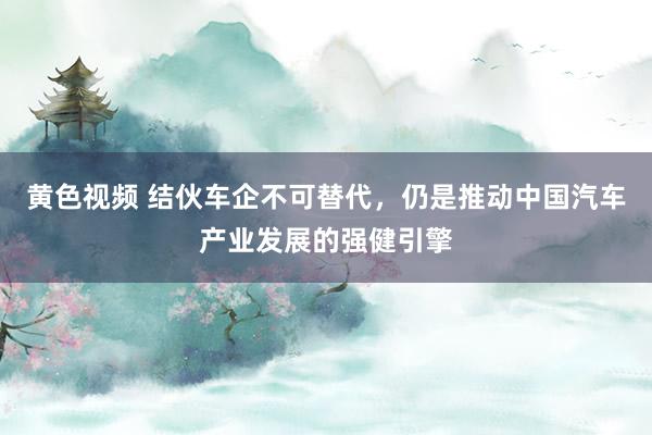 黄色视频 结伙车企不可替代，仍是推动中国汽车产业发展的强健引擎