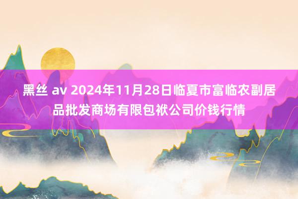 黑丝 av 2024年11月28日临夏市富临农副居品批发商场有限包袱公司价钱行情