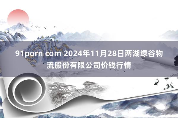 91porn com 2024年11月28日两湖绿谷物流股份有限公司价钱行情